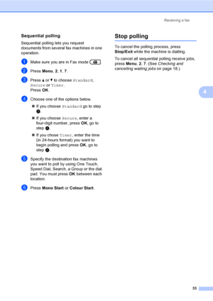 Page 39Receiving a fax
33
4
Sequential polling4
Sequential polling lets you request 
documents from several fax machines in one 
operation.
aMake sure you are in Fax mode  .
bPress Menu, 2, 1, 7.
cPress aorb to choose Standard, 
Secure or Timer.
Press OK.
dChoose one of the options below.
If you choose Standard go to step 
e.
If you choose Secure, enter a 
four-digit number, press OK, go to 
step e.
If you chose Timer, enter the time 
(in 24-hours format) you want to 
begin polling and press OK, go to 
step...