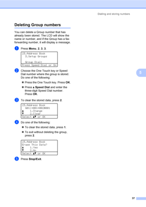 Page 43Dialling and storing numbers
37
5
Deleting Group numbers5
You can delete a Group number that has 
already been stored. The LCD will show the 
name or number, and if the Group has a fax 
forwarding number, it will display a message.
aPress Menu, 2, 3, 3. 
23.Address Book
3.Setup Groups
Group Dial:
Press Speed Dial or On
bChoose the One Touch key or Speed 
Dial number where the group is stored.  
Do one of the following:
Press the One Touch key. Press OK.
Press aSpeed Dial and enter the 
three-digit...