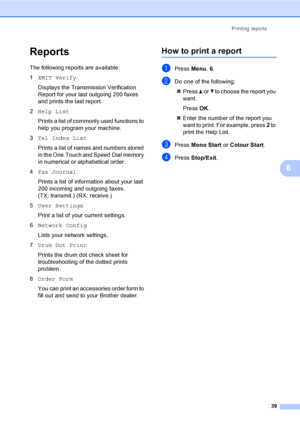 Page 45Printing reports
39
6
Reports6
The following reports are available:
1XMIT Verify
Displays the Transmission Verification 
Report for your last outgoing 200 faxes 
and prints the last report.
2Help List
Prints a list of commonly used functions to 
help you program your machine.
3Tel Index List
Prints a list of names and numbers stored 
in the One Touch and Speed Dial memory 
in numerical or alphabetical order.
4Fax Journal
Prints a list of information about your last 
200 incoming and outgoing faxes. 
(TX:...