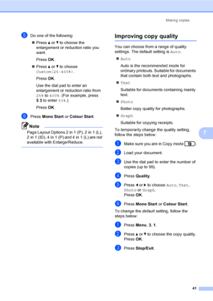 Page 47Making copies
41
7
eDo one of the following:
Press aorb to choose the 
enlargement or reduction ratio you 
want.
Press OK.
Press aorb to choose 
Custom(25-400%).
Press OK.
Use the dial pad to enter an 
enlargement or reduction ratio from 
25% to 400%. (For example, press 
53 to enter 53%.)
Press OK.
fPress Mono Start or Colour Start.
Note
Page Layout Options 2 in 1 (P), 2 in 1 (L), 
2in1(ID), 4in1(P) and 4in1(L) are not 
available with Enlarge/Reduce.
 
Improving copy quality7
You can choose from a...