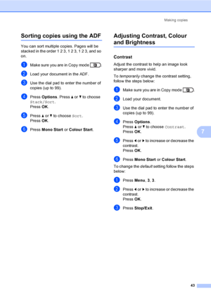 Page 49Making copies
43
7
Sorting copies using the ADF7
You can sort multiple copies. Pages will be 
stacked in the order 1 2 3, 1 2 3, 1 2 3, and so 
on.
aMake sure you are in Copy mode  .
bLoad your document in the ADF.
cUse the dial pad to enter the number of 
copies (up to 99).
dPress Options. Press aorb to choose 
Stack/Sort.
Press OK.
ePress aorb to choose Sort.
Press OK.
fPress Mono Start or Colour Start.
Adjusting Contrast, Colour 
and Brightness7
Contrast7
Adjust the contrast to help an image look...