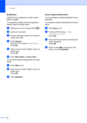 Page 50Chapter 7
44
Brightness7
Adjust the copy brightness to make copies 
darker or lighter.
To temporarily change the copy brightness 
setting, follow the steps below:
aMake sure you are in Copy mode  .
bLoad your document.
cUse the dial pad to enter the number of 
copies (up to 99).
dPress Options.
Press aorb to choose Brightness.
Press OK.
ePress dorc to make a lighter copy or a 
darker copy.
Press OK.
fPress Mono Start or Colour Start.
To change the default setting follow the steps 
below:
aPress Menu, 3,...