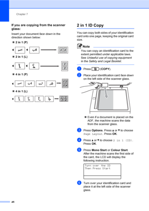 Page 52Chapter 7
46
If you are copying from the scanner 
glass:
7
Insert your document face down in the 
direction shown below:
2in1(P)
 
2in1(L)
 
4in1(P)
 
4in1(L)
 
2 in 1 ID Copy7
You can copy both sides of your identification 
card onto one page, keeping the original card 
size.
Note
You can copy an identification card to the 
extent permitted under applicable laws. 
See Unlawful use of copying equipment 
in the Safety and Legal Booklet.
 
aPress  (COPY).
bPlace your identification card face down 
on...