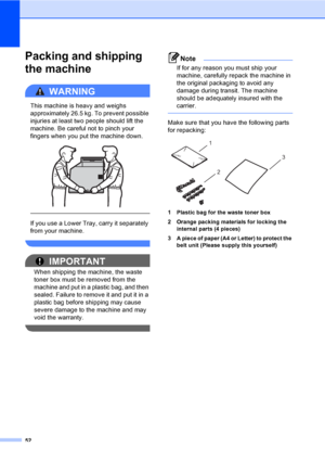 Page 5852
Packing and shipping 
the machine
A
WARNING 
This machine is heavy and weighs 
approximately 26.5 kg. To prevent possible 
injuries at least two people should lift the 
machine. Be careful not to pinch your 
fingers when you put the machine down.
 
 
 
If you use a Lower Tray, carry it separately 
from your machine.
 
IMPORTANT
When shipping the machine, the waste 
toner box must be removed from the 
machine and put in a plastic bag, and then 
sealed. Failure to remove it and put it in a 
plastic bag...