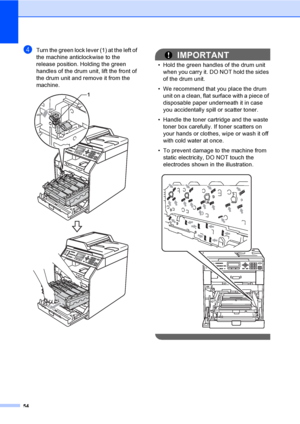 Page 6054
dTurn the green lock lever (1) at the left of 
the machine anticlockwise to the 
release position. Holding the green 
handles of the drum unit, lift the front of 
the drum unit and remove it from the 
machine.
 
IMPORTANT
• Hold the green handles of the drum unit 
when you carry it. DO NOT hold the sides 
of the drum unit.
• We recommend that you place the drum 
unit on a clean, flat surface with a piece of 
disposable paper underneath it in case 
you accidentally spill or scatter toner.
• Handle the...