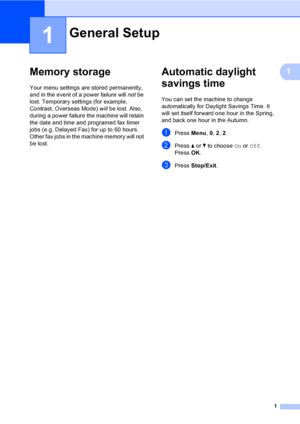 Page 71
1
1Memory storage1
Your menu settings are stored permanently, 
and in the event of a power failure will not be 
lost. Temporary settings (for example, 
Contrast, Overseas Mode) will be lost. Also, 
during a power failure the machine will retain 
the date and time and programed fax timer 
jobs (e.g. Delayed Fax) for up to 60 hours. 
Other fax jobs in the machine memory will not 
be lost.
Automatic daylight 
savings time
1
You can set the machine to change 
automatically for Daylight Savings Time. It...