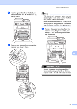 Page 61Routine maintenance
55
A
eHold the green handle of the belt unit 
with both hands and lift the belt unit up, 
then pull it out.
 
fRemove two pieces of orange packing 
material and discard them.
 
Note
This step is only necessary when you are 
replacing the waste toner box for the first 
time, and is not required for the 
replacement waste toner box. The orange 
packing pieces are installed at the factory 
to protect your machine during shipment.
 
gRemove the waste toner box from the 
machine using the...