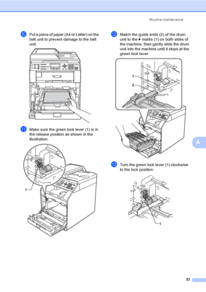 Page 63Routine maintenance
57
A
jPut a piece of paper (A4 or Letter) on the 
belt unit to prevent damage to the belt 
unit.
 
kMake sure the green lock lever (1) is in 
the release position as shown in the 
illustration.
 
lMatch the guide ends (2) of the drum 
unit to the c marks (1) on both sides of 
the machine, then gently slide the drum 
unit into the machine until it stops at the 
green lock lever.
 
mTurn the green lock lever (1) clockwise 
to the lock position.
 
1
1
2
1
 