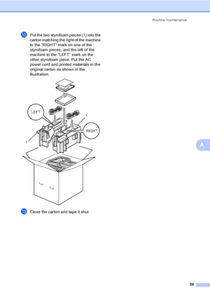 Page 65Routine maintenance
59
A
rPut the two styrofoam pieces (1) into the 
carton matching the right of the machine 
to the RIGHT mark on one of the 
styrofoam pieces, and the left of the 
machine to the LEFT mark on the 
other styrofoam piece. Put the AC 
power cord and printed materials in the 
original carton as shown in the 
illustration.
 
sClose the carton and tape it shut.
RIGHT LEFT
11
 