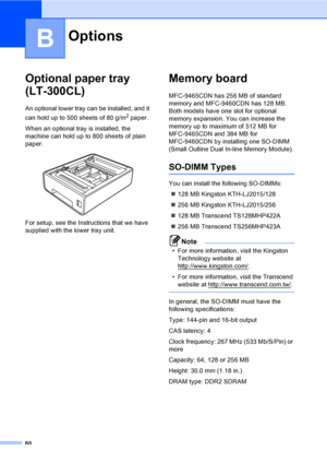 Page 6660
B
Optional paper tray 
(LT-300CL)
B
An optional lower tray can be installed, and it 
can hold up to 500 sheets of 80 g/m
2 paper.
When an optional tray is installed, the 
machine can hold up to 800 sheets of plain 
paper.
 
For setup, see the Instructions that we have 
supplied with the lower tray unit.
Memory boardB
MFC-9465CDN has 256 MB of standard 
memory and MFC-9460CDN has 128 MB. 
Both models have one slot for optional 
memory expansion. You can increase the 
memory up to maximum of 512 MB for...