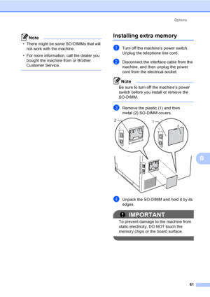 Page 67Options
61
B
Note
• There might be some SO-DIMMs that will 
not work with the machine.
• For more information, call the dealer you 
bought the machine from or Brother 
Customer Service.
 
Installing extra memoryB
aTurn off the machine’s power switch. 
Unplug the telephone line cord.
bDisconnect the interface cable from the 
machine, and then unplug the power 
cord from the electrical socket.
Note
Be sure to turn off the machine’s power 
switch before you install or remove the 
SO-DIMM.
 
cRemove the...
