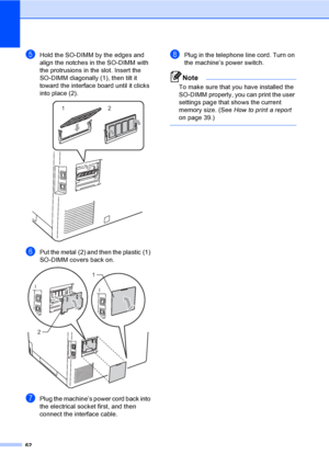 Page 6862
eHold the SO-DIMM by the edges and 
align the notches in the SO-DIMM with 
the protrusions in the slot. Insert the 
SO-DIMM diagonally (1), then tilt it 
toward the interface board until it clicks 
into place (2).
 
fPut the metal (2) and then the plastic (1) 
SO-DIMM covers back on.
 
gPlug the machine’s power cord back into 
the electrical socket first, and then 
connect the interface cable. 
hPlug in the telephone line cord. Turn on 
the machine’s power switch.
Note
To make sure that you have...