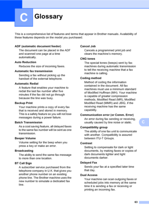 Page 6963
C
This is a comprehensive list of features and terms that appear in Brother manuals. Availability of 
these features depends on the model you purchased.
C
GlossaryC
ADF (automatic document feeder)
The document can be placed in the ADF 
and scanned one page at a time 
automatically.
Auto Reduction
Reduces the size of incoming faxes.
Automatic fax transmission
Sending a fax without picking up the 
handset of the external telephone.
Automatic Redial
A feature that enables your machine to 
redial the last...