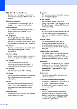 Page 7064
ECM (Error Correction Mode)
Detects errors during fax transmission 
and resends the pages of the fax that had 
an error.
Extension telephone
A telephone on the fax number that is 
plugged into a separate wall socket.
External phone
A TAD (telephone answering device) or 
telephone that is connected to your 
machine.
F/T Ring Time
The length of time that the Brother 
machine fast double-rings (when the 
Receive Mode setting is Fax/Tel) to notify 
you to pick up a voice call that it answered.
Fax Detect...