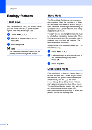 Page 8Chapter 1
2
Ecology features1
Toner Save1
You can save toner using this feature. When 
you set Toner Save to On, prints appear 
lighter. The default setting is Off.
a Press Menu, 1, 4, 1.
bPress aorb to choose On or Off.
Press OK.
cPress Stop/Exit.
Note
We do not recommend Toner Save for 
printing Photo or Greyscale images.
 
Sleep Mode1
The Sleep Mode Setting can reduce power 
consumption. When the machine is in Sleep 
Mode (Power Save mode) it acts as though it 
were turned off. Receiving data or...