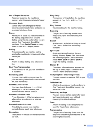 Page 71Glossary
65
C
Out of Paper Reception
Receives faxes into the machine’s 
memory when the machine is out of paper.
Overseas Mode
Makes temporary changes to the fax 
tones to accommodate noise and static on 
overseas telephone lines.
Pause
Allows you to place a 2.8 second delay in 
the dialling sequence while you are 
dialling using the dial pad or while you are 
storing One Touch and Speed Dial 
numbers. Press Redial/Pause as many 
times as needed for longer pauses.
Polling
The process of a fax machine...