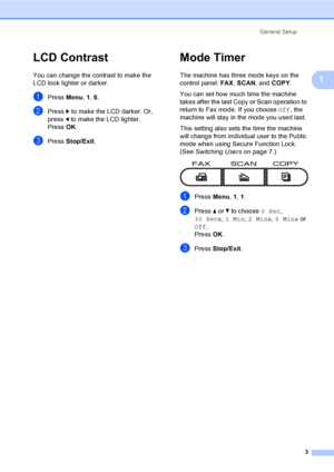 Page 9General Setup
3
1
LCD Contrast1
You can change the contrast to make the 
LCD look lighter or darker.
aPress Menu, 1, 6.
bPress c to make the LCD darker. Or, 
press d to make the LCD lighter.
Press OK.
cPress Stop/Exit.
Mode Timer1
The machine has three mode keys on the 
control panel: FAX, SCAN, and COPY. 
You can set how much time the machine 
takes after the last Copy or Scan operation to 
return to Fax mode. If you choose Off, the 
machine will stay in the mode you used last. 
This setting also sets...