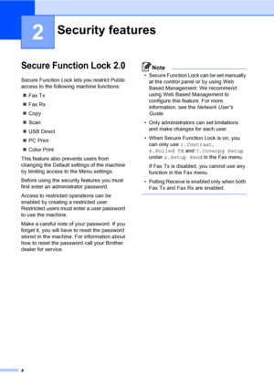 Page 104
2
Secure Function Lock 2.02
Secure Function Lock lets you restrict Public 
access to the following machine functions:
Fax Tx
Fax Rx
Copy
Scan
USB Direct
PC Print
Color Print
This feature also prevents users from 
changing the Default settings of the machine 
by limiting access to the Menu settings.
Before using the security features you must 
first enter an administrator password.
Access to restricted operations can be 
enabled by creating a restricted user. 
Restricted users must enter a user...