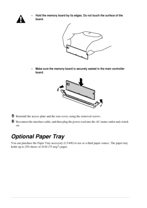 Page 10296   Chapter 11
5Reinstall the access plate and the rear cover, using the removed screws.
6Reconnect the interface cable, and then plug the power cord into the AC mains outlet and switch 
on.
Optional Paper Tray
You can purchase the Paper Tray accessory (LT400) to use as a third paper source. The paper tray 
holds up to 250 sheets of 20 lb (75 m/g2) paper.
•Hold the memory board by its edges. Do not touch the surface of the 
board. 
•Make sure the memory board is securely seated in the main controller...