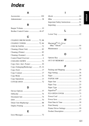 Page 107   101
APPENDIX
Index
A
Accessories .......................................... 100
Administrator ........................................ 38
B
Beeper Volume ...................................... 10
Brother Control Centre  ..................... 46-47
C
CHANGE DRUM SOON  ............... 72, 88
CHANGE TONER  .......................... 72, 84
CHECK PAPER  .................................... 72
Cleaning (Drum Unit)  ........................... 83
Cleaning (Printer)  .................................. 82...