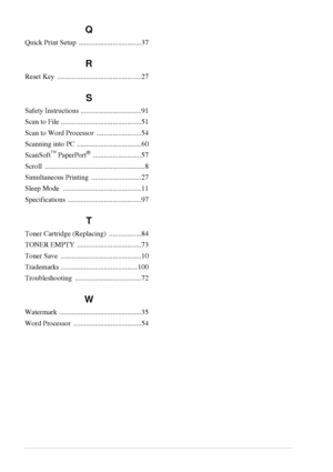 Page 108102   
Q
Quick Print Setup  ...................................37
R
Reset Key  ...............................................27
S
Safety Instructions ..................................91
Scan to File .............................................51
Scan to Word Processor  .........................54
Scanning into PC ....................................60
ScanSoft
™ PaperPort® ...........................57
Scroll ........................................................8
Simultaneous Printing...