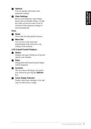 Page 13Preparation and Simple Use Guide   7
PREPARATION
AND SIMPLE USE
9Options
You can quickly and easily select 
temporary settings.
0Clear Settings
Resets your temporary copy settings 
back to the user default settings. Use this 
key when you do not want to wait 45 
seconds for the temporary settings to 
clear automatically.
Print:
AReset
Clears data from the printer memory.
BMenu/Set
Lets you access the menu and 
programming mode and stores your 
settings in the machine.
LCD (Liquid Crystal Display):...