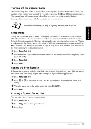 Page 17   Custom Settings   11
CUSTOM SETUP
Turning Off the Scanner Lamp
The scanner lamp stays on for 16 hours before switching off to preserve the life of the lamp. You 
can turn off the scanner lamp manually if you wish by pressing the   or   keys simultaneously. 
The scanner lamp will remain turned off until the next time you use the scanning feature.
Turning off the scanner lamp will also reduce the power consumption.
Sleep Mode
Setting the Sleep Mode reduces power consumption by turning off the fuser...