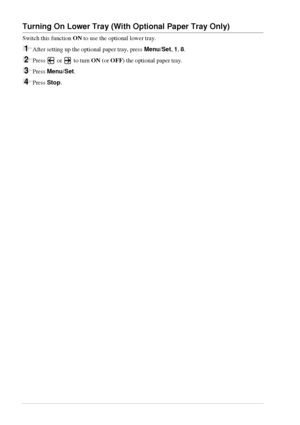 Page 1812   Chapter 1
Turning On Lower Tray (With Optional Paper Tray Only)
Switch this function ON to use the optional lower tray.
1After setting up the optional paper tray, press Menu/Set, 1, 8.
2Press   or   to turn ON (or OFF) the optional paper tray.
3Press Menu/Set.
4Press Stop.
 