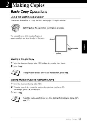 Page 19COPIER
  Making Copies   13
2Making Copies
Basic Copy Operations
Using the Machine as a Copier
You can use the machine as a copy machine, making up to 99 copies at a time.
The scannable area of the machine begins at 
approximately 4 mm from the edge of the paper.
Making a Single Copy
1Insert the document face up in the ADF, or face down on the glass platen.
2Press Copy.
Making Multiple Copies (Using the ADF)
1Insert the document face up in the ADF.
2Using the numeric keys, enter the number of copies you...