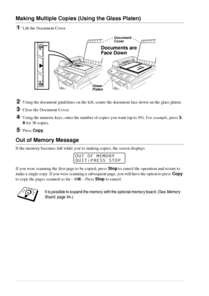 Page 2014   Chapter 2
Making Multiple Copies (Using the Glass Platen)
1Lift the Document Cover.
2Using the document guidelines on the left, centre the document face down on the glass platen.
3Close the Document Cover.
4Using the numeric keys, enter the number of copies you want (up to 99). For example, press 3, 
8 for 38 copies.
5Press Copy.
Out of Memory Message
If the memory becomes full while you’re making copies, the screen displays 
If you were scanning the first page to be copied, press Stop to cancel the...