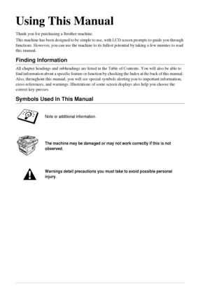 Page 3 
ii 
Using This Manual 
Thank you for purchasing a Brother machine.
This machine has been designed to be simple to use, with LCD screen prompts to guide you through 
functions. However, you can use the machine to its fullest potential by taking a few minutes to read 
this manual.
 
Finding Information  
All chapter headings and subheadings are listed in the Table of Contents. You will also be able to 
find information about a specific feature or function by checking the Index at the back of this manual....