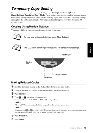 Page 21   Making Copies   15
COPIER
Temporary Copy Setting
You can improve your copies by using the Copy keys: Enlarge, Reduce, Options, 
Clear Settings, Special and Copy Mode. These settings are temporary, and the machine returns 
to its default settings 45 seconds after it finishes copying. If you want to use these temporary settings 
again, place the next document in the ADF or glass platen then press Copy keys before the 45 
seconds expire.
Copying Using Multiple Settings
You can try different combinations...