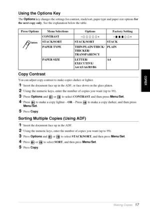 Page 23   Making Copies   17
COPIER
Using the Options Key
The Options key changes the settings for contrast, stack/sort, paper type and paper size options for 
the next copy only. See the explanation below the table.
Copy Contrast
You can adjust copy contrast to make copies darker or lighter.
1Insert the document face up in the ADF, or face down on the glass platen.
2Using the numeric keys, enter the number of copies you want (up to 99).
3Press Options and  or  to select CONTRAST and then press Menu/Set.
4Press...