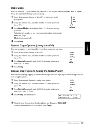 Page 25   Making Copies   19
COPIER
Copy Mode
You can select the Copy resolution for your type of the original document (Auto, Text or Photo). 
Select the right kind of image you’re copying.
1Insert the document face up in the ADF, or face down on the 
glass platen.
2Using the numeric keys, enter the number of copies you want 
(up to 99).
3Press Copy Mode repeatedly until the LED shows the setting 
you want.
Auto (line art, graphs, or any combination including photograph)
Text (text only)
Photo (photograph...