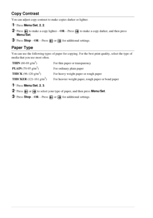 Page 2822   Chapter 2
Copy Contrast
You can adjust copy contrast to make copies darker or lighter.
1Press Menu/Set, 2, 2.
2Press  to make a copy lighter—OR—Press  to make a copy darker, and then press 
Menu/Set.
3Press Stop—OR—Press  or  for additional settings.
Paper Type
You can use the following types of paper for copying. For the best print quality, select the type of 
media that you use most often.
1Press Menu/Set, 2, 3.
2Press   or   to select your type of paper, and then press Menu/Set.
3Press...