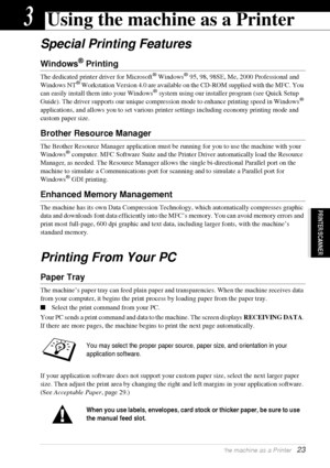 Page 29  Using the machine as a Printer   23
PRINTER/SCANNER
3Using the machine as a Printer
Special Printing Features
Windows® Printing
The dedicated printer driver for Microsoft® Windows® 95, 98, 98SE, Me, 2000 Professional and 
Windows NT® Workstation Version 4.0 are available on the CD-ROM supplied with the MFC. You 
can easily install them into your Windows® system using our installer program (see Quick Setup 
Guide). The driver supports our unique compression mode to enhance printing speed in Windows®...