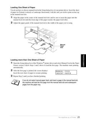 Page 31   Using the machine as a Printer   25
PRINTER/SCANNER
Loading One Sheet of Paper
You do not have to choose manual feed in the Setup dialog box of your printer driver. Insert the sheet 
of paper for Portrait (vertical) or Landscape (horizontal), with the side you wish to print on face up 
in the manual feed slot.
1Align the paper at the centre of the manual feed slot, and be sure to insert the paper into the 
manual feed slot until the front edge of the paper touches the paper feed roller.
2Adjust the...