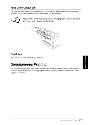 Page 33   Using the machine as a Printer   27
PRINTER/SCANNER
Face Down Output Bin
The machine ejects paper with printed surfaces face down into the output bin in the front of the 
machine. Pull out the output bin extension to support the printed pages.
Reset Key
Press this key to clear data from the memory.
Simultaneous Printing
The machine can print data from your computer while scanning information into the computer. 
However, when the machine is copying, it pauses the PC printing operation, and resumes when...