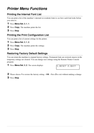 Page 3428   Chapter 3
Printer Menu Functions
Printing the Internal Font List
You can print a list of the machine’s internal (or resident) fonts to see how each font looks before 
you select it.
1Press Menu/Set, 3, 1, 1.
2Press Copy. The machine prints the list.
3Press Stop.
Printing the Print Configuration List
You can print a list of current settings for the printer.
1Press Menu/Set, 3, 1, 2.
2Press Copy. The machine prints the settings.
3Press Stop.
Restoring Factory Default Settings
You can return the...