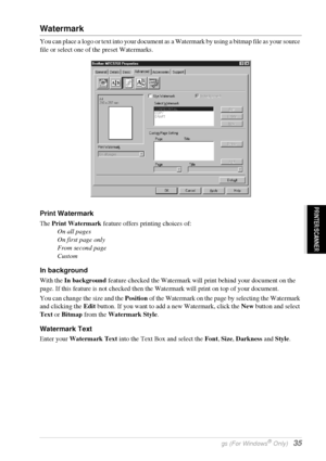 Page 41   Printer Driver Settings (For Windows® Only)   35
PRINTER/SCANNER
Watermark
You can place a logo or text into your document as a Watermark by using a bitmap file as your source 
file or select one of the preset Watermarks.
Print Watermark
The Print Watermark feature offers printing choices of:
On all pages
On first page only
From second page
Custom
In background
With the In background feature checked the Watermark will print behind your document on the 
page. If this feature is not checked then the...