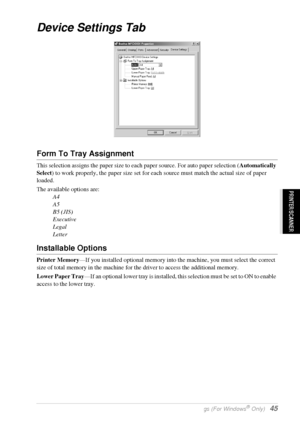 Page 51   Printer Driver Settings (For Windows® Only)   45
PRINTER/SCANNER
Device Settings Tab
Form To Tray Assignment
This selection assigns the paper size to each paper source. For auto paper selection (Automatically 
Select) to work properly, the paper size set for each source must match the actual size of paper 
loaded.
The available options are:
A4
A5
B5 (JIS)
Executive
Legal
Letter
Installable Options
Printer Memory—If you installed optional memory into the machine, you must select the correct 
size of...