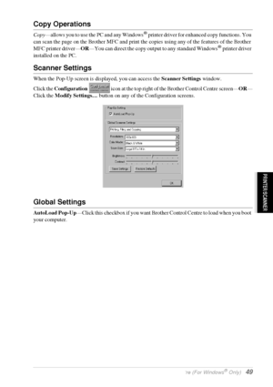 Page 55   Using the Windows®-Based Brother Control Centre (For Windows® Only)   49
PRINTER/SCANNER
Copy Operations
Copy—allows you to use the PC and any Windows® printer driver for enhanced copy functions. You 
can scan the page on the Brother MFC and print the copies using any of the features of the Brother 
MFC printer driver—OR—You can direct the copy output to any standard Windows
® printer driver 
installed on the PC.
Scanner Settings
When the Pop-Up screen is displayed, you can access the Scanner Settings...