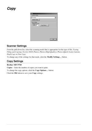 Page 6256   Chapter 5
Copy
Scanner Settings
From the pull-down list, select the scanning mode that is appropriate for the type of file: Faxing, 
Filing and Copying; Text for OCR; Photos; Photos (High Quality); Photos (Quick Scan); Custom; 
Draft Copy or Fine Copy.
To change any of the settings for that mode, click the Modify Settings… button.
Copy Settings
Brother MFC9760
Copies—Enter the number of copies you want to print.
To change the copy options, click the Copy Options… button.
Click the OK button to save...