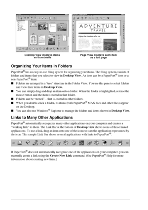 Page 6458   Chapter 6
Organizing Your Items in Folders
PaperPort® has an easy-to-use filing system for organizing your items. The filing system consists of 
folders and items that you select to view in Desktop View. An item can be a PaperPort® item or a 
non-PaperPort® item:
Folders are arranged in a “tree” structure in the Folder View. You use this pane to select folders 
and view their items in Desktop View.
You can simply drag and drop an item onto a folder. When the folder is highlighted, release the...