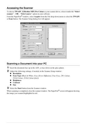 Page 6660   Chapter 6
Accessing the Scanner
To choose TWAIN_32 Brother MFL Pro Colour as your scanner driver, select it under the “Select 
scanner”—OR—“Select source” option in your software.
From the PaperPort
® window, select Acquire from the File drop-down menu or select the TWAIN 
or Scan button. The Scanner Setup dialog box will appear:
Scanning a Document into your PC
1Insert the document face up in the ADF, or face down on the glass platen.
2Adjust the following settings, if needed, in the Scanner Setup...