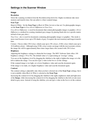 Page 67   Using ScanSoft™ PaperPort® for Brother and ScanSoft™ TextBridge®   61
PRINTER/SCANNER
Settings in the Scanner Window
Image
Resolution
Select the scanning resolution from the Resolution drop down list. Higher resolutions take more 
memory and transfer time, but can achieve a finer scanned image.
Scan Type
Black & White:  Set the Scan Type to Black & White for text or line art. For photographic images, 
set the Scan Type to Grey (Error Diffusion) or True Grey.
Grey (Error Diffusion):  is used for...