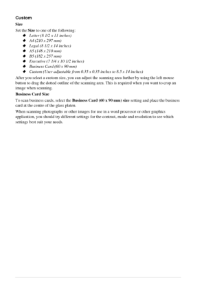 Page 6862   Chapter 6
Custom
Size
Set the Size to one of the following:
Letter (8 1/2 x 11 inches)
A4 (210 x 297 mm)
Legal (8 1/2 x 14 inches)
A5 (148 x 210 mm)
B5 (182 x 257 mm)
Executive (7 1/4 x 10 1/2 inches)
Business Card (60 x 90 mm)
Custom (User adjustable from 0.35 x 0.35 inches to 8.5 x 14 inches)
After you select a custom size, you can adjust the scanning area further by using the left mouse 
button to drag the dotted outline of the scanning area. This is required when you want to crop an...