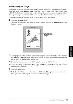 Page 69   Using ScanSoft™ PaperPort® for Brother and ScanSoft™ TextBridge®   63
PRINTER/SCANNER
PreScanning an Image
PreScanning allows you to scan an image quickly at a low resolution. A thumbnail version of the 
image will appear in the Scanning Area. This is only a preview of the image so you can see how it 
will look. The PreScan button is used to preview an image for cropping any unwanted portions from 
the image. When you are satisfied with the preview, select the Start button to scan the image.
1Insert...