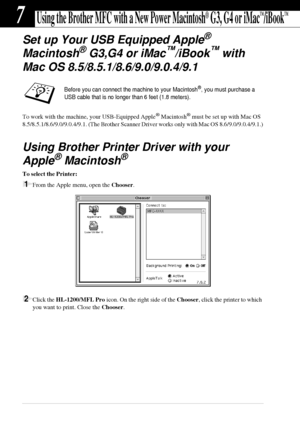 Page 7064   Chapter 7
7Using the Brother MFC with a New Power Macintosh® G3, G4 or iMac™/iBook™
Set up Your USB Equipped Apple® 
Macintosh
® G3,G4 or iMac™/iBook™ with
Mac OS 8.5/8.5.1/8.6/9.0/9.0.4/9.1
To work with the machine, your USB-Equipped Apple® Macintosh® must be set up with Mac OS 
8.5/8.5.1/8.6/9.0/9.0.4/9.1. (The Brother Scanner Driver works only with Mac OS 8.6/9.0/9.0.4/9.1.)
Using Brother Printer Driver with your 
Apple
® Macintosh®
To select the Printer:
1From the Apple menu, open the Chooser....