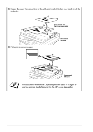 Page 8 
2 
Stagger the pages. Then place them in the ADF, until you feel the first page lightly touch the 
feed roller.
Pull up the document stopper.
 
If the document “double-feeds”, try to straighten the paper or try again by 
inserting a simple sheet of document in the ADF or use glass platen.
3
Documents are
Face Up in the ADF
Document
Stopper
4
Document
Stopper
 